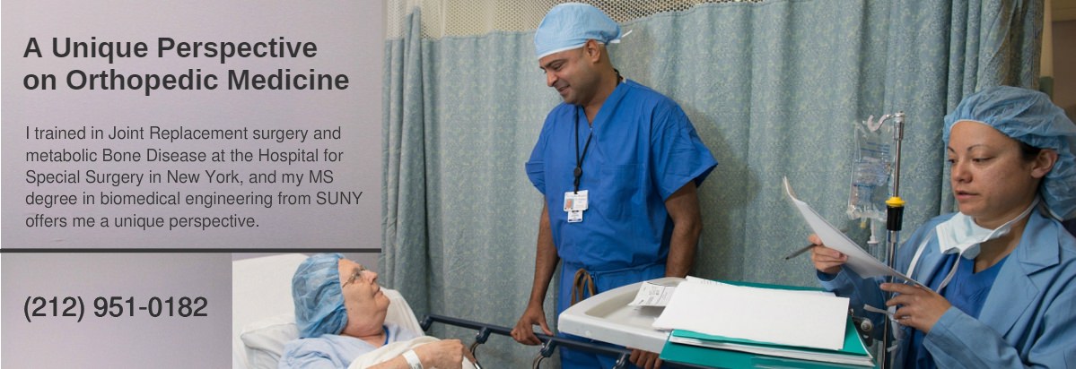 A Unique Perspective on Orthopedic Medicine - I trained in Joint Replacement surgery and metabolic Bone Disease at the Hospital for Special Surgery in New York, and my MS degree in biomedical engineering from SUNY offers me a unique perspective. A Unique Perspective on Orthopedic Medicine - I trained in Joint Replacement surgery and metabolic Bone Disease at the Hospital for Special Surgery in New York, and my MS degree in biomedical engineering from SUNY offers me a unique perspective.